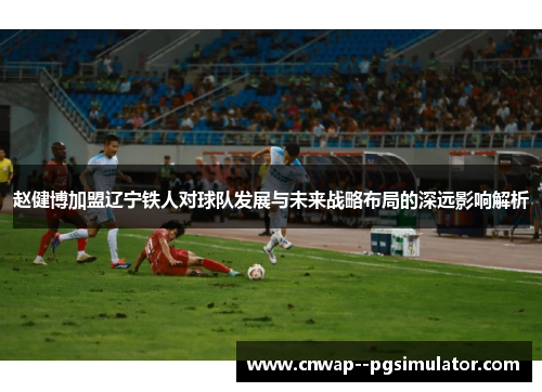 赵健博加盟辽宁铁人对球队发展与未来战略布局的深远影响解析