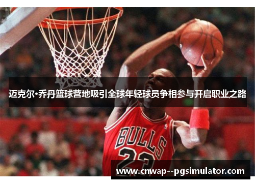 迈克尔·乔丹篮球营地吸引全球年轻球员争相参与开启职业之路