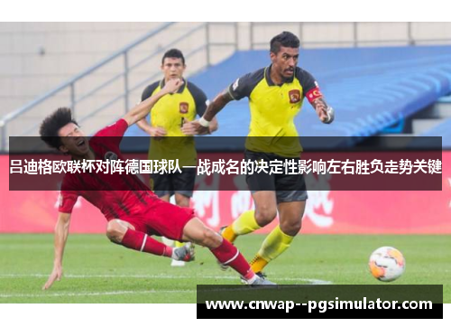 吕迪格欧联杯对阵德国球队一战成名的决定性影响左右胜负走势关键