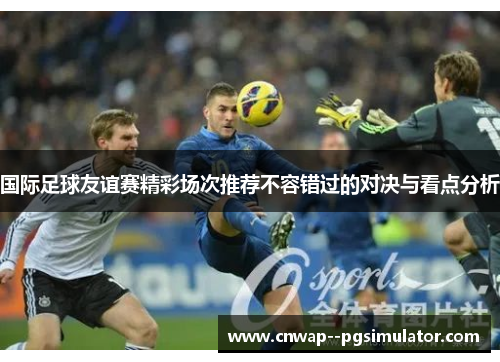 国际足球友谊赛精彩场次推荐不容错过的对决与看点分析