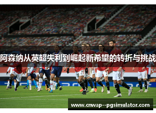 阿森纳从英超失利到崛起新希望的转折与挑战