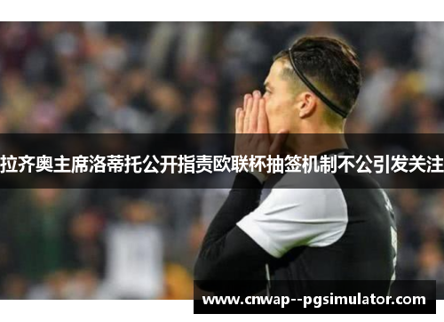 拉齐奥主席洛蒂托公开指责欧联杯抽签机制不公引发关注