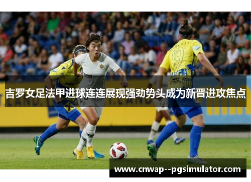 吉罗女足法甲进球连连展现强劲势头成为新晋进攻焦点 吉罗女足法甲进球连连展现强劲势头成为新晋进攻焦点